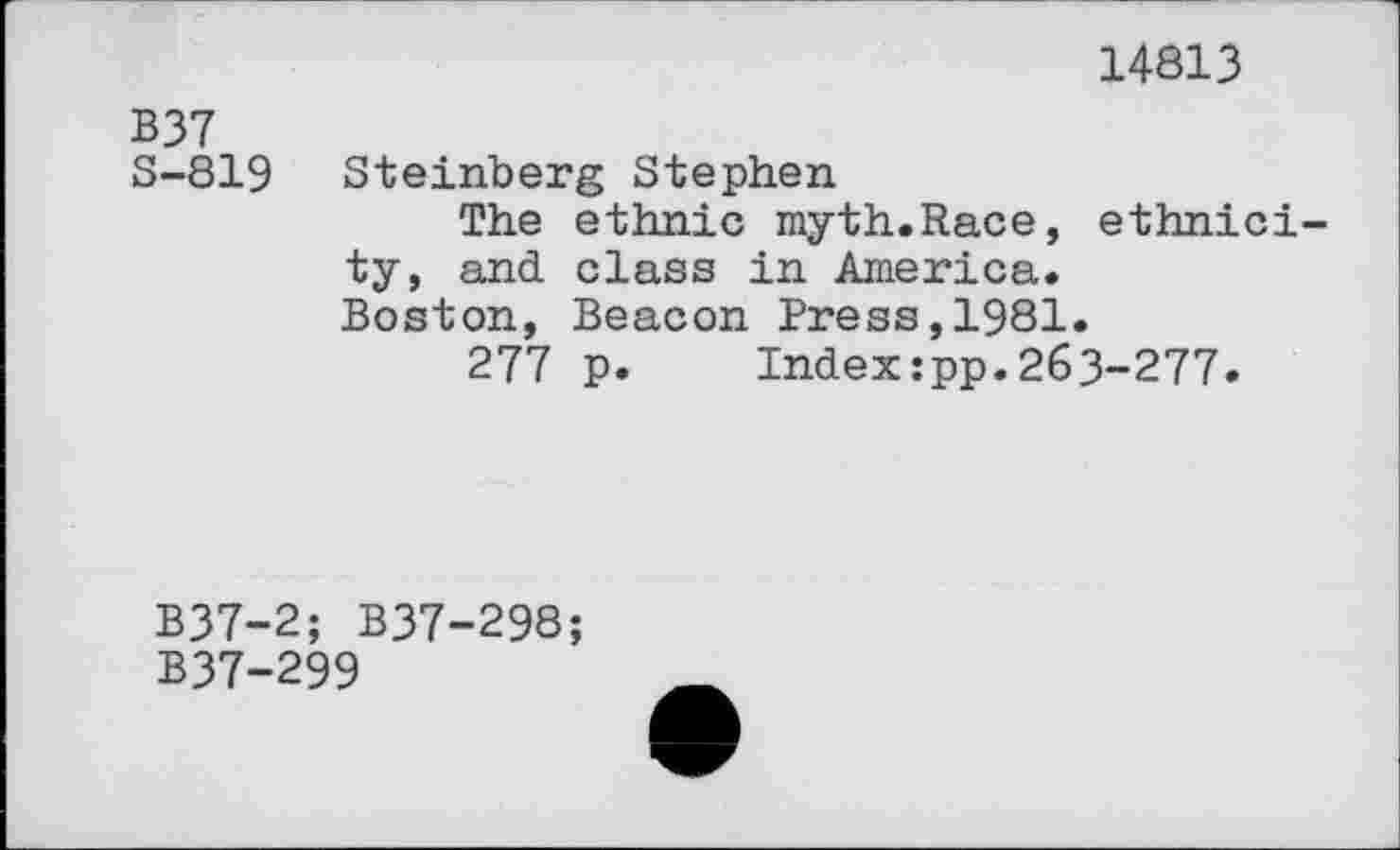 ﻿14813
B37
S-819 Steinberg Stephen
The ethnic myth.Race, ethnicity, and class in America. Boston, Beacon Press,1981.
277 p. Indexipp.263-277.
B37-2; B37-298;
B37-299